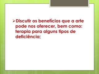 Discutir os benefícios que a arte
 pode nos oferecer, bem como:
 terapia para alguns tipos de
 deficiência;
 
