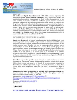 obras de madurez o la distorsión (anticlásica) de sus últimas versiones de la Pietá,
antecedentes ya del Barroco.

EL AUTOR
El escultor es Miguel Angel Buonarotti (1475-1564), el más importante del
Cinquecento italiano. Imagen del genio renacentista, ejerce con maestría en todos los
campos (arquitecto, pintor, poeta), aunque se siente escultor. Busca expresar en sus
obras una Idea, en el sentido neoplatónico: una belleza que sea expresión de un orden
intelectual. Toda su vida será un titánico esfuerzo por liberar la forma de la materia que
la aprisiona. Podemos considerarlo, sin duda alguna, como la expresión del artista total.
Su trayectoria atraviesa distintas etapas artísticas (revisad el mapa conceptual): a)
Juvenil (1491-1505), en Florencia, muy clasicista, en la que busca la Belleza ideal,
como en la Piedad del Vaticano o el David. b) Madurez (1505-1534), en Roma,
aparecen tendencias manieristas y empieza a disolverse el ideal estético clasicista, como
en el Moisés y los Esclavos. c) Vejez (1548-1564), en que consuma la ruptura y busca la
expresión de la Idea, como en su Piedad Rondanini.

INTERPRETACIÓN Y SIGNIFICADO DE LA OBRA

La obra, el Moisés, es de su segunda etapa. Pertenece al sepulcro del Papa Julio II, su
mecenas, que se lo encarga en 1505, aunque el artista no lo termina hasta 1545 , de un
modo muy diferente a como lo había proyectado. El proyecto original consistía en una
tumba exenta, a cuatro fachadas, con más de cuarenta grandiosas estatuas, que se
colocaría bajo la cúpula de San Pedro del Vaticano. Este delirante proyecto irá
reduciéndose por motivos económicos y familiares (ya muerto el pontífice) hasta que
Miguel Angel lo diseña como un sepulcro adosado. Esculpe los Esclavos, alusivos a las
ataduras de la vida humana, y la Victoria, pero no se encuentran en el sepulcro
definitivo, emplazado en San Pedro in Víncoli, dónde sólo figuran siete estatuas: Raquel
y Lía, que representan la vida contemplativa y la vida activa, el grandioso Moisés y
algunas otras apenas desbastadas.

Simbolismo: algunos han querido ver en el Moisés un retrato idealizado del propio
escultor o del Papa Julio II, temible guerrero y líder espiritual, al igual que el profeta
bíblico. Otros piensan que puede ser un símbolo de los elementos que componen la
Naturaleza; así, la barba representaría el agua y el cabello, las llamas del fuego. Para
Miguel Angel podría simbolizar la fusión de la vida activa y la contemplativa, según el
ideal                                                                        neoplatónico.

Este comentario es una reelaboración del realizado por María Dolores Granja, que
imparte clases en el I.E.S. "Margarita Salas". Su página web es:
http://www.selectividad.tv/historia_del_arte.php
Publicado por TOMPEREZ en 6:37 PM 2 comentarios
Enviar por correo electrónicoEscribe un blogCompartir con TwitterCompartir con
Facebook
Etiquetas: ARTE DEL RENACIMIENTO
Reacciones:

2/14/2012
LA ESCULTURA DE MIGUEL ÁNGEL. PROPUESTA DE TRABAJO.
 
