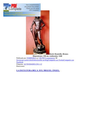 David. Donatello. Bronce.
                        Dimensiones: 158 cm. realización: 1440
Publicado por TOMPEREZ en 7:08 PM 0 comentarios
Enviar por correo electrónicoEscribe un blogCompartir con TwitterCompartir con
Facebook
Etiquetas: ACTIVIDADES 2011-12
Reacciones:

LA ESCULTURA DEL S. XVI. MIGUEL ÁNGEL.
 