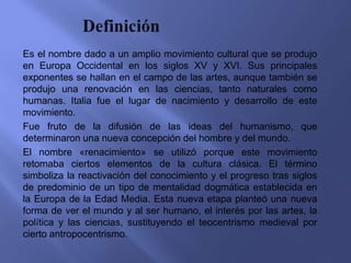 Es el nombre dado a un amplio movimiento cultural que se produjo
en Europa Occidental en los siglos XV y XVI. Sus principales
exponentes se hallan en el campo de las artes, aunque también se
produjo una renovación en las ciencias, tanto naturales como
humanas. Italia fue el lugar de nacimiento y desarrollo de este
movimiento.
Fue fruto de la difusión de las ideas del humanismo, que
determinaron una nueva concepción del hombre y del mundo.
El nombre «renacimiento» se utilizó porque este movimiento
retomaba ciertos elementos de la cultura clásica. El término
simboliza la reactivación del conocimiento y el progreso tras siglos
de predominio de un tipo de mentalidad dogmática establecida en
la Europa de la Edad Media. Esta nueva etapa planteó una nueva
forma de ver el mundo y al ser humano, el interés por las artes, la
política y las ciencias, sustituyendo el teocentrismo medieval por
cierto antropocentrismo.
 