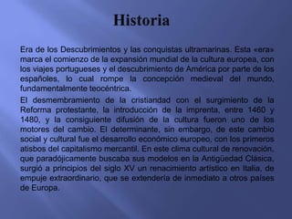 Era de los Descubrimientos y las conquistas ultramarinas. Esta «era»
marca el comienzo de la expansión mundial de la cultura europea, con
los viajes portugueses y el descubrimiento de América por parte de los
españoles, lo cual rompe la concepción medieval del mundo,
fundamentalmente teocéntrica.
El desmembramiento de la cristiandad con el surgimiento de la
Reforma protestante, la introducción de la imprenta, entre 1460 y
1480, y la consiguiente difusión de la cultura fueron uno de los
motores del cambio. El determinante, sin embargo, de este cambio
social y cultural fue el desarrollo económico europeo, con los primeros
atisbos del capitalismo mercantil. En este clima cultural de renovación,
que paradójicamente buscaba sus modelos en la Antigüedad Clásica,
surgió a principios del siglo XV un renacimiento artístico en Italia, de
empuje extraordinario, que se extendería de inmediato a otros países
de Europa.
 