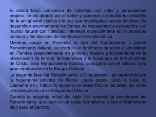 El artista tomó conciencia de individuo con valor y personalidad
propios, se vio atraído por el saber y comenzó a estudiar los modelos
de la antigüedad clásica a la vez que investigaba nuevas técnicas .Se
desarrollan enormemente las formas de representar la perspectiva y el
mundo natural con fidelidad; interesan especialmente en la anatomía
humana y las técnicas de construcción arquitectónica.
Mientras surgía en Florencia el arte del Quattrocento o primer
Renacimiento italiano, se produjo un fenómeno parecido y simultáneo
en Flandes (especialmente en pintura), basado principalmente en la
observación de la vida, la naturaleza y la búsqueda de la humanidad
de Cristo. Este Renacimiento nórdico, conjugado con el italiano, tuvo
gran repercusión en la Europa Oriental
La segunda fase del Renacimiento, o Cinquecento , se caracterizó por
la hegemonía artística de Roma, cuyos papas (Julio II, León X,
Clemente VII y Pablo III) apoyaron el desarrollo de las artes, así como
la investigación de la Antigüedad Clásica
Durante la segunda mitad del siglo XVI empezó la decadencia del
Renacimiento, que cayó en un rígido formalismo, y tras el Manierismo
dejó paso al Barroco.
 
