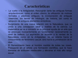 •  La vuelta a la Antigüedad. Resurgirán tanto las antiguas formas
   arquitectónicas, como el orden clásico, la utilización de motivos
   formales y plásticos antiguos, la incorporación de antiguas
   creencias, los temas de mitología, de historia, así como la
   adopción de antiguos elementos simbólicos.
• Surgimiento de una nueva relación con la Naturaleza, que va
  unida a una concepción ideal y realista de la ciencia. La
  matemática se va a convertir en la principal ayuda de un arte que
  se preocupa incesantemente en fundamentar racionalmente su
  ideal de belleza. La aspiración de acceder a la verdad de la
  Naturaleza, como en la Antigüedad, no se orienta hacía el
  conocimiento de fenómeno casual, sino hacía la penetración de la
  idea.
• El Renacimiento hace al hombre medida de todas las cosas.
  Presupone en el artista una formación científica, que le hace
  liberarse de actitudes medievales y elevarse al más alto rango
  social.
 