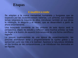 Quattrocento
Se adaptan a la nueva mentalidad humanista y burguesa que se
expandía por las ciudades-estado italianas. Los pintores, aun tratando
temas religiosos la mayoría de ellos, introducen también en sus obras
la mitología, la alegoría y el retrato, que se desarrollará a partir de
ahora enormemente.
Una búsqueda constante de los pintores de esta época será la
perspectiva, objeto de estudio y reflexión para muchos artistas: se trató
de llegar a la ilusión de espacio tridimensional de una forma científica y
reglada.
La pintura cuatrocentista es una época de experimentación; las
pinturas abandonan lenta y progresivamente la rigidez gótica y se
aproximan cada vez más a la realidad. Aparece la naturaleza retratada
en los fondos de las composiciones, y se introducen los desnudos en
las figuras.
 