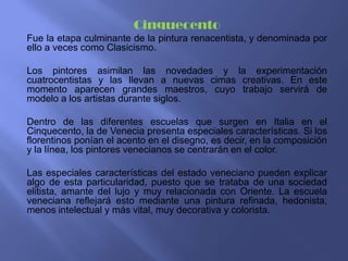 Cinquecento
Fue la etapa culminante de la pintura renacentista, y denominada por
ello a veces como Clasicismo.

Los pintores asimilan las novedades y la experimentación
cuatrocentistas y las llevan a nuevas cimas creativas. En este
momento aparecen grandes maestros, cuyo trabajo servirá de
modelo a los artistas durante siglos.

Dentro de las diferentes escuelas que surgen en Italia en el
Cinquecento, la de Venecia presenta especiales características. Si los
florentinos ponían el acento en el disegno, es decir, en la composición
y la línea, los pintores venecianos se centrarán en el color.

Las especiales características del estado veneciano pueden explicar
algo de esta particularidad, puesto que se trataba de una sociedad
elitista, amante del lujo y muy relacionada con Oriente. La escuela
veneciana reflejará esto mediante una pintura refinada, hedonista,
menos intelectual y más vital, muy decorativa y colorista.
 