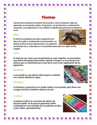 Técnicas
Las técnicas de pintura se dividen de acuerdo a cómo se diluyen y fijan los
pigmentos en el soporte a pintar. En general, y en las técnicas a continuación
expuestas, si los pigmentos no son solubles al aglutinante permanecen dispersos
en él.

Óleo:
El vehículo empleado para fijar el pigmento son
tipos de aceites y el disolvente es la trementina. La
pintura al óleo se hace básicamente con pigmento
pulverizado seco, mezclado en la viscosidad adecuada con algún aceite
vegetal.

Cera:

El vehículo son ceras que normalmente se usan calientes. La encáustica,
que deriva del griego enkaustikos ('grabar a fuego'), es una técnica de
pintura que se caracteriza por el uso de la cera como aglutinante de los
pigmentos

Acuarela:

La acuarela es una pintura sobre papel o cartulina
con colores diluidos en agua

Témpera:

La témpera o gouache es un medio similar a la acuarela, pero tiene una
«carga» de talco industrial o blanco de zinc.


Acrílico:

La pintura acrílica es una clase de pintura de
secado rápido, en la que los pigmentos están
contenidos en una emulsión de un polímero acrílico
(cola vinílica, generalmente).
 