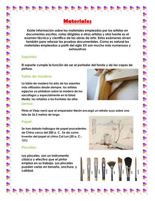 Materiales
    Existe información sobre los materiales empleados por los artistas en
   documentos escritos, notas dirigidas a otros artistas y otra fuente es el
  examen técnico y científico de las obras de arte. Estos exámenes sirven
   también para reforzar las pruebas documentales. Como es natural los
  materiales empleados a partir del siglo XX son mucho más numerosos y
                                 exhaustivos

Soportes:

El soporte cumple la función de ser el portador del fondo y de las capas de
pintura.

Tabla de madera:
La tabla de madera ha sido de los soportes
más utilizados desde siempre, los artistas
egipcios ya pintaban sobre la madera de los
sarcófagos y especialmente en la Edad
Media, los retablos o los frontales de altar.
Lienzo:
Plinio el Viejo narró que el emperador Nerón encargó un retrato suyo sobre una
tela de 36,5 metros de largo.

Papel:
Se han datado hallazgos de papel procedentes
de China cerca del 200 a. C.. Se da como
inventor del papel al chino Cai Lun (50 a. C.-
121)

Pinceles:

Los pinceles, son un instrumento
clásico y efectivo que el pintor
emplea en su trabajo. Los pinceles
pueden variar en tamaño, anchura, y
calidad.
 