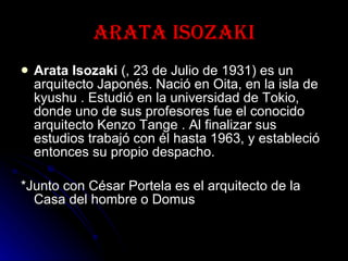 Arata Isozaki Arata Isozaki  (, 23 de Julio de 1931) es un arquitecto Japonés. Nació en Oita, en la isla de kyushu . Estudió en la universidad de Tokio, donde uno de sus profesores fue el conocido arquitecto Kenzo Tange . Al finalizar sus estudios trabajó con él hasta 1963, y estableció entonces su propio despacho. *Junto con César Portela es el arquitecto de la Casa del hombre o Domus 