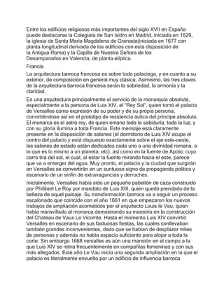 Entre los edificios religiosos más importantes del siglo XVII en España
puede destacarse la Colegiata de San Isidro en Madrid, iniciada en 1629,
la iglesia de Santa María Magdalena de Granada(iniciada en 1677 con
planta longitudinal derivada de los edificios con esta disposición de
la Antigua Roma) y la Capilla de Nuestra Señora de los
Desamparados en Valencia, de planta elíptica.
Francia
La arquitectura barroca francesa es sobre todo palaciega, y en cuanto a su
exterior, de composición en general muy clásica. Asimismo, las tres claves
de la arquitectura barroca francesa serán la sobriedad, la armonía y la
claridad.
Es una arquitectura principalmente al servicio de la monarquía absoluta,
especialmente a la persona de Luis XIV, el “Rey Sol”, quien tomó el palacio
de Versalles como expresión de su poder y de su propia persona,
convirtiéndose así en el prototipo de residencia áulica del príncipe absoluto.
El monarca es el astro rey, de quien emana toda la sabiduría, toda la luz, y
con su gloria ilumina a toda Francia. Este mensaje está claramente
presente en la disposición de salones (el dormitorio de Luis XIV ocupa el
centro del palacio y está dispuesto exactamente sobre el eje este-oeste,
los salones de estado están dedicados cada uno a una divinidad romana, o
lo que es lo mismo a un planeta, etc), así como en la fuente de Apolo; cuyo
carro tira del sol, el cual, al estar la fuente mirando hacia el este, parece
que va a emerger del agua. Muy pronto, el palacio y la ciudad que surgirán
en Versalles se convertirán en un suntuoso signo de propaganda política y
escenario de un sinfín de extravagancias y derroches.
Inicialmente, Versalles había sido un pequeño pabellón de caza construido
por Philibert Le Roy por mandato de Luis XIII, quien quedó prendado de la
belleza de aquel paisaje. Su transformación barroca va a seguir un proceso
escalonado que coincide con el año 1661 en que empezaron los nuevos
trabajos de ampliación acometidos por el arquitecto Louis le Vau, quien
había maravillado al monarca demostrando su maestría en la construcción
del Chateau de Vaux Le Vicomte. Hasta el momento Luis XIV convirtió
Versalles en escenario de sus fastuosas fiestas, las cuales conllevaban
también grandes inconvenientes, dado que se habían de desplazar miles
de personas y además no había espacio suficiente para alojar a toda la
corte. Sin embargo 1668 versalles es aún una mansión en el campo a la
que Luis XIV se retira frecuentemente en compañías femeninas y con sus
más allegados. Este año Le Vau inicia una segunda ampliación en la que el
palacio es literalmente envuelto por un edificio de influencia barroca
 