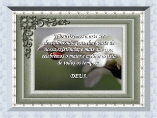 Não deixemos à arte ser desvalorizada, pois ela é parte de nossa existência; e mais que isso, celebremos o maior e melhor artista de todos os tempos:  DEUS. 