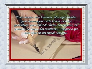 E nós mesmos seres humanos. Mas aqui também quero homenagear a arte falada, escrita e gesticulada; quero falar dos livros, das músicas, das pinturas, da dança, das esculturas... Imagine o que seria viver em um mundo sem arte!   