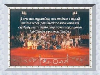 A arte nos engrandece, nos enobrece e nos dá, muitas vezes, paz interior e serve como um excelente instrumento para exercitarmos nossas habilidades e potencialidades.   