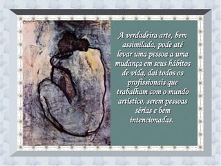 A verdadeira arte, bem assimilada, pode até levar uma pessoa a uma mudança em seus hábitos de vida, daí todos os profissionais que trabalham com o mundo artístico, serem pessoas sérias e bem intencionadas.   