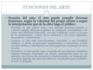 FUNCIONES DEL ARTE

 Función del arte: el arte puede cumplir diversas
 funciones, según la voluntad del propio artista o según
 la interpretación que de la obra haga el público:
    Práctica: el arte puede tener una utilidad práctica siempre y
     cuando cumpla diversas premisas de satisfacer necesidades o de
     tener una finalidad destinada a su uso o disfrute, como es el caso
     de la arquitectura, o bien de la artesanía y las artes aplicadas,
     decorativas e industriales.
    Estética: el arte está estrechamente vinculado a una finalidad
     estética, es decir, de provocar sentimientos o emociones, o bien
     suscitar belleza y admiración en todo aquél que contempla la obra
     de arte.
    Simbólica: el arte puede estar revestido de una función simbólica
     cuando pretende trascender su simple materialidad para ser un
     símbolo, una forma de expresión o comunicación, un lenguaje por
     el cual se expresa una idea que debe ser descifrable para el público
     al cual va dirigida.
 