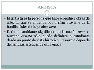 ARTISTA

 El artista es la persona que hace o produce obras de
  arte. Lo que se entiende por artista proviene de la
  familia léxica de la palabra arte.
 Dado el cambiante significado de la noción arte, el
  término artista sólo puede definirse o estudiarse
  desde un punto de vista histórico. El mismo depende
  de las ideas estéticas de cada época
 