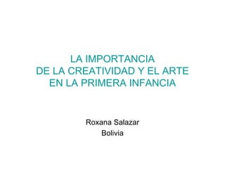 LA IMPORTANCIA
DE LA CREATIVIDAD Y EL ARTE
  EN LA PRIMERA INFANCIA


        Roxana Salazar
            Bolivia
 