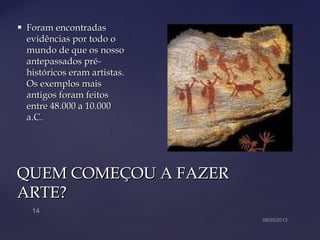 QUEM COMEÇOU A FAZERQUEM COMEÇOU A FAZER
ARTE?ARTE?
 Foram encontradasForam encontradas
evidências por todo oevidências por todo o
mundo de que os nossomundo de que os nosso
antepassados pré-antepassados pré-
históricos eram artistas.históricos eram artistas.
Os exemplos maisOs exemplos mais
antigos foram feitosantigos foram feitos
entre 48.000 a 10.000entre 48.000 a 10.000
a.C.a.C.
 