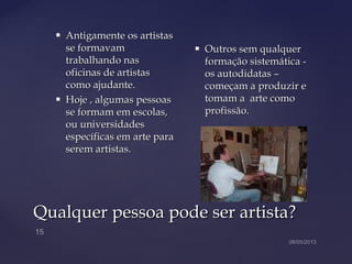 Qualquer pessoa pode ser artista?Qualquer pessoa pode ser artista?
 Antigamente os artistasAntigamente os artistas
se formavamse formavam
trabalhando nastrabalhando nas
oficinas de artistasoficinas de artistas
como ajudante.como ajudante.
 Hoje , algumas pessoasHoje , algumas pessoas
se formam em escolas,se formam em escolas,
ou universidadesou universidades
específicas em arte paraespecíficas em arte para
serem artistas.serem artistas.
 Outros sem qualquerOutros sem qualquer
formação sistemática -formação sistemática -
os autodidatas –os autodidatas –
começam a produzir ecomeçam a produzir e
tomam a arte comotomam a arte como
profissão.profissão.
 