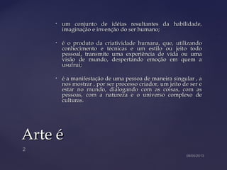 • um conjunto de idéias resultantes da habilidade,um conjunto de idéias resultantes da habilidade,
imaginação e invenção do ser humano;imaginação e invenção do ser humano;
• é o produto da criatividade humana, que, utilizandoé o produto da criatividade humana, que, utilizando
conhecimento e técnicas e um estilo ou jeito todoconhecimento e técnicas e um estilo ou jeito todo
pessoal, transmite uma experiência de vida ou umapessoal, transmite uma experiência de vida ou uma
visão de mundo, despertando emoção em quem avisão de mundo, despertando emoção em quem a
usufrui;usufrui;
• é a manifestação de uma pessoa de maneira singular , aé a manifestação de uma pessoa de maneira singular , a
nos mostrar , por ser processo criador, um jeito de ser enos mostrar , por ser processo criador, um jeito de ser e
estar no mundo, dialogando com as coisas, com asestar no mundo, dialogando com as coisas, com as
pessoas, com a natureza e o universo complexo depessoas, com a natureza e o universo complexo de
culturas.culturas.
Arte éArte é
 