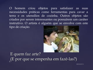 E quem faz arte?E quem faz arte?
(E por que se empenha em fazê-las?)(E por que se empenha em fazê-las?)
O homem criou objetos para satisfazer as suas
necessidades práticas como ferramentas para cavar a
terra e os utensílios de cozinha. Outros objetos são
criados por serem interessantes ou possuírem um caráter
instrutivo. O artista é alguém que se envolve com este
tipo de criação.
 