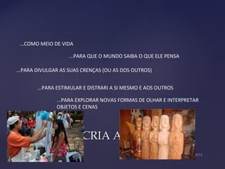 O HOMEM CRIA ARTE...O HOMEM CRIA ARTE...
...COMO MEIO DE VIDA
...PARA QUE O MUNDO SAIBA O QUE ELE PENSA
...PARA DIVULGAR AS SUAS CRENÇAS (OU AS DOS OUTROS)
...PARA ESTIMULAR E DISTRARI A SI MESMO E AOS OUTROS
...PARA EXPLORAR NOVAS FORMAS DE OLHAR E INTERPRETAR
OBJETOS E CENAS
 