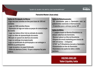 PatrocínioMaster ( duas cotas)
Açõesde Mídia:
• 1 página dupla na Revista Brasileiros na
edição cobertura do Seminário.
•Banner Lateral no Site da Brasileiros
•Disparo de email marketing para banco de
100 mil nomes – 2 disparos
•VT30” na TV Brasileiros durante o Seminário
•Transmissão on-line do Seminário
•Assinatura nos spots da rádio e mídia
partners
R$290.000,00
Valor Líquido/cota
Açõesde Divulgação da Marca:
-Logo nos dois convites on line para base de 100 mil
contatos
- Logo em 500 convites físicos
- Exposição do logo em todas as peças de comunicação
do evento
- Logo nos totens (2mx 1m) na entrada do evento
-Logo no vídeo de apresentação do evento
-Menção no speech de abertura do evento
-Logo no catálogo de programação
-Logo no certificado de participação a ser entregue a
TODOS os participantes
- Logo na pasta e no papel timbrado
- Vídeo de abertura (1min) : O que a empresa faz pela
cultura.
Ações de Relacionamento:
-50 convidados para o Seminário com os
palestrantes nacionais e internacionais
- 5 convites para o almoço/jantar VIP
 