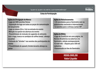 Cotas de Participação
Açõesde Divulgação da Marca:
-Logo em 500 convites físicos
- Exposição do logo em todas as peças de comunicação
do lançamento
-Logo no totens (2m x 1m) na entrada do evento
-Menção no speech de abertura do evento
- Possibilidade de inclusão de sugestão de alimento
com o logo/marca no cardápio do coffee break/ almoço
ou jantar
• Inclusão de “brindes” nas sacolas dos participantes do
evento
• Possibilidade de speach/brinde durante almoço ou
jantar
Açõesde Relacionamento:
• 10 convidados para o Seminário com os
palestrantes nacionais e internacionais
• 2 convites para o almoço/jantar VIP
Açõesde Mídia:
•Logo de 2cmX2cm em uma página, da
Revista Brasileiros na cobertura do
Seminário, edição correspondente
•E-mail mkt – disparo para 100 mil
cadastros
•Transmissão on-line do Seminário
R$50.000,00
Valor Líquido
 