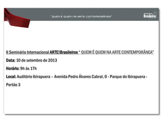 II Seminário Internacional ARTE!Brasileiros “ QUEM É QUEM NA ARTE CONTEMPORÂNEA”
Data: 10 de setembro de 2013
Horário: 9h às 17h
Local: Auditório Ibirapuera – Avenida Pedro Álvares Cabral, 0 - Parque do Ibirapuera -
Portão 3
 