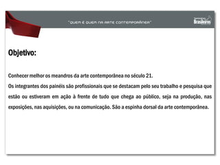 Objetivo:
Conhecer melhor os meandros da arte contemporânea no século 21.
Os integrantes dos painéis são profissionais que se destacam pelo seu trabalho e pesquisa que
estão ou estiveram em ação à frente de tudo que chega ao público, seja na produção, nas
exposições, nas aquisições, ou na comunicação. São a espinha dorsal da arte contemporânea.
 