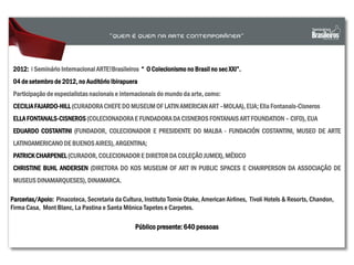 2012: I Seminário Internacional ARTE!Brasileiros “ O Colecionismo no Brasil no sec XXI”.
04 de setembro de 2012, no Auditório Ibirapuera
Participação de especialistas nacionais e internacionais do mundo da arte, como:
CECILIAFAJARDO-HILL (CURADORACHEFE DO MUSEUM OF LATINAMERICAN ART –MOLAA), EUA; Ella Fontanals-Cisneros
ELLA FONTANALS-CISNEROS(COLECIONADORA E FUNDADORA DA CISNEROS FONTANAIS ART FOUNDATION – CIFO), EUA
EDUARDO COSTANTINI (FUNDADOR, COLECIONADOR E PRESIDENTE DO MALBA - FUNDACIÓN COSTANTINI, MUSEO DE ARTE
LATINOAMERICANO DE BUENOS AIRES), ARGENTINA;
PATRICK CHARPENEL (CURADOR, COLECIONADOR E DIRETOR DA COLEÇÃOJUMEX), MÉXICO
CHRISTINE BUHL ANDERSEN (DIRETORA DO KOS MUSEUM OF ART IN PUBLIC SPACES E CHAIRPERSON DA ASSOCIAÇÃO DE
MUSEUSDINAMARQUESES), DINAMARCA.
Público presente: 640 pessoas
Parcerias/Apoio: Pinacoteca, Secretaria da Cultura, Instituto Tomie Otake, American Airlines, Tivoli Hotels & Resorts, Chandon,
Firma Casa, Mont Blanc, La Pastina e Santa Mônica Tapetes e Carpetes.
 