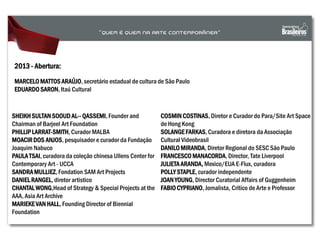 SHEIKH SULTAN SOOUD AL-- QASSEMI, Founder and
Chairman of Barjeel Art Foundation
PHILLIP LARRAT-SMITH, Curador MALBA
MOACIRDOS ANJOS, pesquisador e curador da Fundação
Joaquim Nabuco
PAULA TSAI, curadora da coleção chinesa Ullens Center for
Contemporary Art - UCCA
SANDRAMULLIEZ, Fondation SAM Art Projects
DANIELRANGEL, diretor artistico
CHANTAL WONG,Head of Strategy & Special Projects at the
AAA, Asia Art Archive
MARIEKEVAN HALL, Founding Director of Biennial
Foundation
2013 - Abertura:
MARCELO MATTOS ARAÚJO, secretário estadual de cultura de São Paulo
EDUARDO SARON, Itaú Cultural
COSMIN COSTINAS, Diretor e Curador do Para/Site Art Space
de Hong Kong
SOLANGEFARKAS, Curadora e diretora da Associação
Cultural Videobrasil
DANILO MIRANDA, Diretor Regional do SESC São Paulo
FRANCESCO MANACORDA, Director, Tate Liverpool
JULIETAARANDA, Mexico/EUA E-Flux, curadora
POLLY STAPLE, curador independente
JOAN YOUNG, Director Curatorial Affairs of Guggenheim
FABIO CYPRIANO, Jornalista, Crítico de Arte e Professor
 
