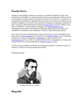 Pancho Fierro
Aunque no acostumbraba a firmar sus acuarelas, su nombre ha definido un estilo y una
inspiración inconfundibles. Se calcula que llegó a pintar aproximadamente 1200 escenas de
la vida limeña, las cuales ofrecería a la venta a través de la casa "Ricordi" y contaron con la
demanda de los aficionados y entendidos del tema. Inclusive existieron otros artistas que las
imitaron o plagiaron. La colección más conocida fue tomada por el pedagogo Agustín de la
Rosa Toro quien cedió posteriormente al literato Ricardo Palma creando el "Álbum: Lima,
tipos y costumbres", cuyos herederos la entregaron a la Municipalidad de Lima.
Actualmente se encuentran en la Pinacoteca Municipal Ignacio Merino que abarca una
cantidad de 254 acuarelas, entre donadas por el literato y adquiridas posteriormente.
Entre otras colecciones importantes que se tiene conocimiento, se cita las formadas por el
pintor francés, LéonceAngrand, por el etnógrafo ruso Leopoldo Shrenk, cuyas 78 acuarelas
se hallan en el museo de etnografía de Leningrado, y la que se conserva en la
HispanicSociety de Nueva York. Una cabal evaluación de los antecedentes y el carácter del
arte de Pancho Fierro ha sido publicada por Manuel Cisneros en 1975.
La foto que aquí se publica es atribuida, investigaciones posteriores concluyeron que no es
correcta, y esa foto es la de una persona desconocida.
Francisco Laso
Grabado de Evaristo San Cristóval
Biografía
 