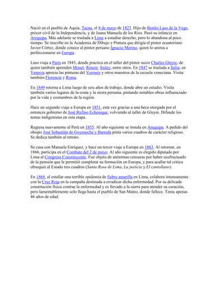 Nació en el pueblo de Aquia, Tacna, el 8 de mayo de 1823. Hijo de Benito Laso de la Vega,
prócer civil de la Independencia, y de Juana Manuela de los Ríos. Pasó su infancia en
Arequipa. Más adelante se traslada a Lima a estudiar derecho, pero lo abandona al poco
tiempo. Se inscribe en la Academia de Dibujo y Pintura que dirigía el pintor ecuatoriano
Javier Córtez, donde conoce al pintor peruano Ignacio Merino, quien lo anima a
perfeccionarse en Europa.
Laso viaja a París en 1843, donde practica en el taller del pintor suizo Charles Gleyre, de
quien también aprenden Monet, Renoir, Sisley, entre otros. En 1847 se traslada a Italia; en
Venecia aprecia las pinturas del Veronés y otros maestros de la escuela veneciana. Visita
también Florencia y Roma.
En 1849 retorna a Lima luego de seis años de trabajo, donde abre un estudio. Visita
también varios lugares de la costa y la sierra peruana, pintando notables obras influenciado
por la vida y costumbres de la región.
Hace un segundo viaje a Europa en 1851, esta vez gracias a una beca otorgada por el
entonces gobierno de José Rufino Echenique, volviendo al taller de Gleyre. Difunde los
temas indigenistas en esta etapa.
Regresa nuevamente al Perú en 1855. Al año siguiente se instala en Arequipa. A pedido del
obispo José Sebastián de Goyeneche y Barreda pinta varios cuadros de carácter religioso.
Se dedica también al retrato.
Se casa con Manuela Enríquez, y hace un tercer viaje a Europa en 1863. Al retornar, en
1866, participa en el Combate del 2 de mayo. Al año siguiente es elegido diputado por
Lima al Congreso Constituyente. Fue objeto de anónimas censuras por haber usufructuado
de la pensión que le permitió completar su formación en Europa, y para acallar tal crítica
obsequió al Estado tres cuadros (Santa Rosa de Lima, La justicia y El cantollano).
En 1868, al estallar una terrible epidemia de fiebre amarilla en Lima, colabora intensamente
con la Cruz Roja en la campaña destinada a erradicar dicha enfermedad. Por su delicada
constitución física contrae la enfermedad y es llevado a la sierra para atender su curación,
pero lamentablemente solo llega hasta el pueblo de San Mateo, donde fallece. Tenía apenas
46 años de edad.
 