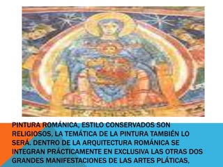 PINTURA ROMÁNICA, ESTILO CONSERVADOS SON
RELIGIOSOS, LA TEMÁTICA DE LA PINTURA TAMBIÉN LO
SERÁ. DENTRO DE LA ARQUITECTURA ROMÁNICA SE
INTEGRAN PRÁCTICAMENTE EN EXCLUSIVA LAS OTRAS DOS
GRANDES MANIFESTACIONES DE LAS ARTES PLÁTICAS,

 