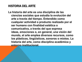 HISTORIA DEL ARTE
La historia del arte es una disciplina de las
ciencias sociales que estudia la evolución del
arte a través del tiempo. Entendido como
cualquier actividad o producto realizado por el
ser humano con finalidad estética o
comunicativa, a través del que expresa
ideas, emociones o, en general, una visión del
mundo, el arte emplea diversos recursos, como
los plásticos, lingüísticos, sonoros o mixtos. La
historia del arte, como disciplina académica y
entorno institucional.

 