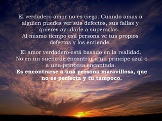 El verdadero amor no es ciego. Cuando amas a
alguien puedes ver sus defectos, sus fallas y
quieres ayudarle a superarlas.
Al mismo tiempo esa persona ve tus propios
defectos y los entiende.
El amor verdadero está basado en la realidad.
No en un sueño de encontrar a un príncipe azul o
a una princesa encantada.
Es encontrarse a una persona maravillosa, que
no es perfecta y tu tampoco.
 

 