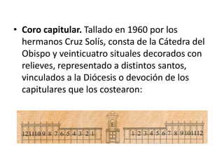 • Coro capitular. Tallado en 1960 por los
hermanos Cruz Solís, consta de la Cátedra del
Obispo y veinticuatro situales decorados con
relieves, representado a distintos santos,
vinculados a la Diócesis o devoción de los
capitulares que los costearon:

 