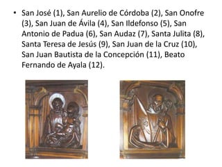 • San José (1), San Aurelio de Córdoba (2), San Onofre
(3), San Juan de Ávila (4), San Ildefonso (5), San
Antonio de Padua (6), San Audaz (7), Santa Julita (8),
Santa Teresa de Jesús (9), San Juan de la Cruz (10),
San Juan Bautista de la Concepción (11), Beato
Fernando de Ayala (12).

 
