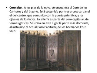 • Coro alto. A los pies de la nave, se encuentra el Coro de los
Cantores y del órgano. Está sostenido por tres arcos: carpanel
el del centro, que comunica con la puerta primitiva, y los
ojivales de los lados. La sillería es parte del coro capitular, de
formas góticas. Se ubica en este lugar la parte más decorada,
al instalarse el actual Coro Capitular, de los hermanos Cruz
Solis.

 