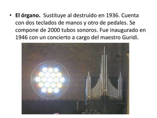 • El órgano. Sustituye al destruido en 1936. Cuenta
con dos teclados de manos y otro de pedales. Se
compone de 2000 tubos sonoros. Fue inaugurado en
1946 con un concierto a cargo del maestro Guridi.

 