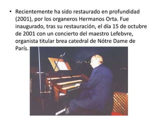 • Recientemente ha sido restaurado en profundidad
(2001), por los organeros Hermanos Orta. Fue
inaugurado, tras su restauración, el día 15 de octubre
de 2001 con un concierto del maestro Lefebvre,
organista titular brea catedral de Nótre Dame de
París.

 