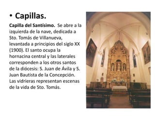 • Capillas.
Capilla del Santísimo. Se abre a la
izquierda de la nave, dedicada a
Sto. Tomás de Villanueva,
levantada a principios del siglo XX
(1900). El santo ocupa la
hornacina central y las laterales
corresponden a los otros santos
de la diócesis: S. Juan de Ávila y S.
Juan Bautista de la Concepción.
Las vidrieras representan escenas
de la vida de Sto. Tomás.

 