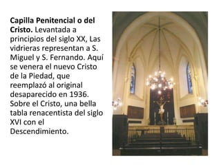 Capilla Penitencial o del
Cristo. Levantada a
principios del siglo XX, Las
vidrieras representan a S.
Miguel y S. Fernando. Aquí
se venera el nuevo Cristo
de la Piedad, que
reemplazó al original
desaparecido en 1936.
Sobre el Cristo, una bella
tabla renacentista del siglo
XVI con el
Descendimiento.

 