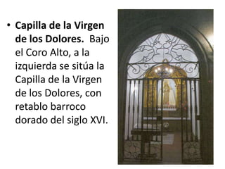 • Capilla de la Virgen
de los Dolores. Bajo
el Coro Alto, a la
izquierda se sitúa la
Capilla de la Virgen
de los Dolores, con
retablo barroco
dorado del siglo XVI.

 