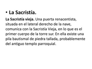 • La Sacristía.
La Sacristía vieja. Una puerta renacentista,
situada en el lateral derecho de la nave,
comunica con la Sacristía Vieja, en lo que es el
primer cuerpo de la torre sur. En ella existe una
pila bautismal de piedra tallada, probablemente
del antiguo templo parroquial.

 