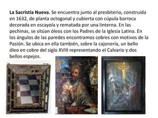 La Sacristía Nueva. Se encuentra junto al presbiterio, construida
en 1632, de planta octogonal y cubierta con cúpula barroca
decorada en escayola y rematada por una linterna. En las
pechinas, se sitúan óleos con los Padres de la Iglesia Latina. En
los ángulos de las paredes encontramos cobres con motivos de la
Pasión. Se ubica en ella también, sobre la cajonería, un bello
óleo en cobre del siglo XVIII representando el Calvario y dos
bellos espejos.

 