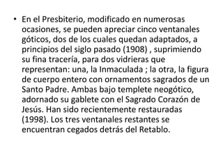 • En el Presbiterio, modificado en numerosas
ocasiones, se pueden apreciar cinco ventanales
góticos, dos de los cuales quedan adaptados, a
principios del siglo pasado (1908) , suprimiendo
su fina tracería, para dos vidrieras que
representan: una, la Inmaculada ; la otra, la figura
de cuerpo entero con ornamentos sagrados de un
Santo Padre. Ambas bajo templete neogótico,
adornado su gablete con el Sagrado Corazón de
Jesús. Han sido recientemente restauradas
(1998). Los tres ventanales restantes se
encuentran cegados detrás del Retablo.

 