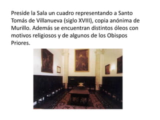 Preside la Sala un cuadro representando a Santo
Tomás de Villanueva (siglo XVIII), copia anónima de
Murillo. Además se encuentran distintos óleos con
motivos religiosos y de algunos de los Obispos
Priores.

 