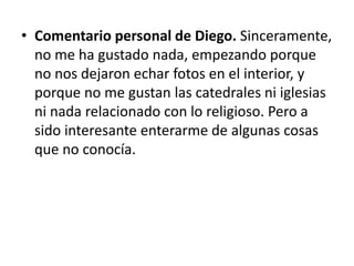 • Comentario personal de Diego. Sinceramente,
no me ha gustado nada, empezando porque
no nos dejaron echar fotos en el interior, y
porque no me gustan las catedrales ni iglesias
ni nada relacionado con lo religioso. Pero a
sido interesante enterarme de algunas cosas
que no conocía.

 