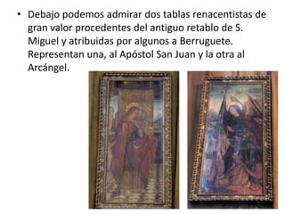 • Debajo podemos admirar dos tablas renacentistas de
gran valor procedentes del antiguo retablo de S.
Miguel y atribuidas por algunos a Berruguete.
Representan una, al Apóstol San Juan y la otra al
Arcángel.

 